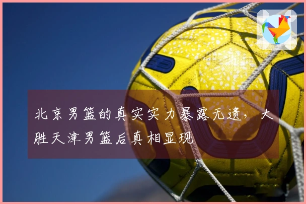 北京男篮的真实实力暴露无遗，大胜天津男篮后真相显现