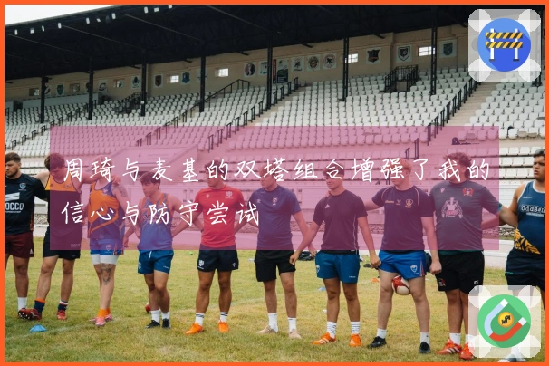 周琦与麦基的双塔组合增强了我的信心与防守尝试