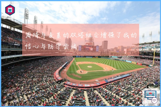 周琦与麦基的双塔组合增强了我的信心与防守尝试