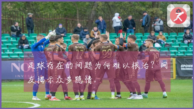 足球存在的问题为何难以根治？网友揭示众多隐情。