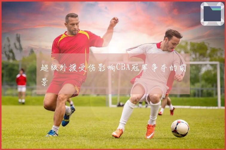 超级外援受伤影响CBA冠军争夺的前景