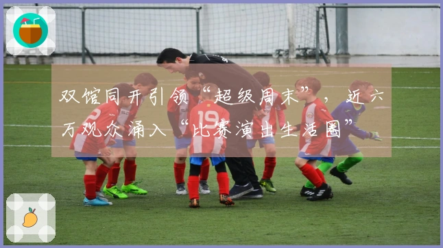 双馆同开引领“超级周末”，近六万观众涌入“比赛演出生活圈”