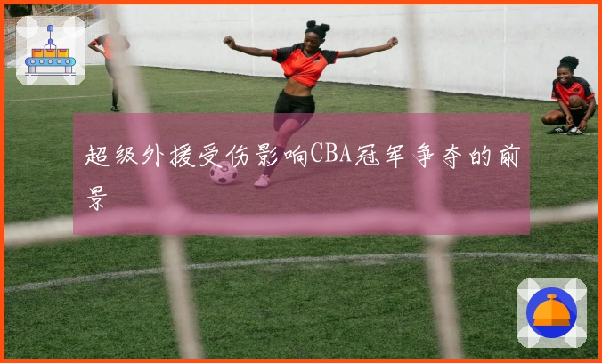 超级外援受伤影响CBA冠军争夺的前景