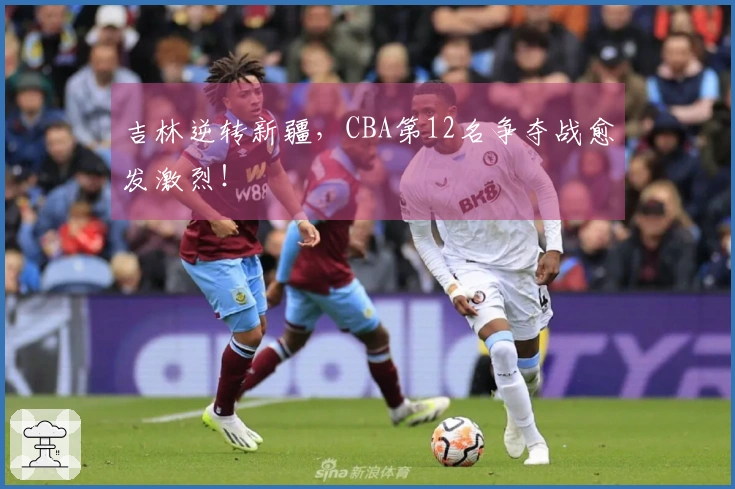 吉林逆转新疆，CBA第12名争夺战愈发激烈！