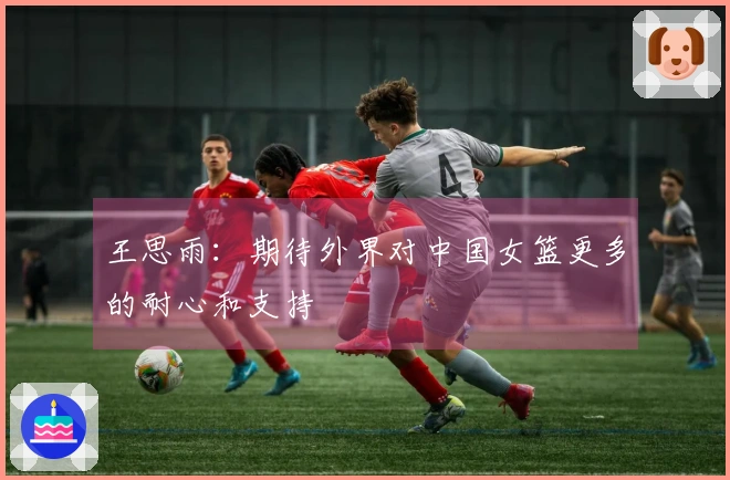 王思雨：期待外界对中国女篮更多的耐心和支持