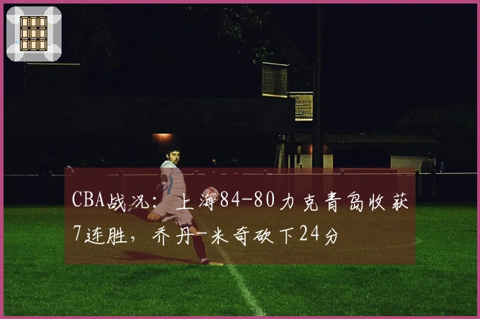 CBA战况：上海84-80力克青岛收获7连胜，乔丹-米奇砍下24分
